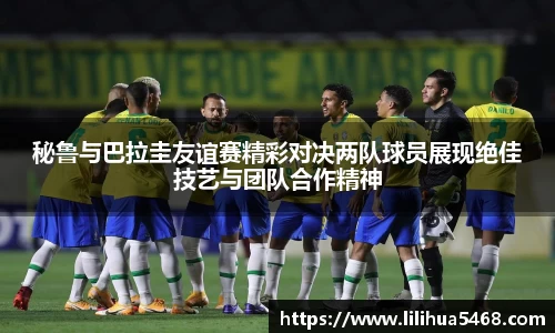 秘鲁与巴拉圭友谊赛精彩对决两队球员展现绝佳技艺与团队合作精神
